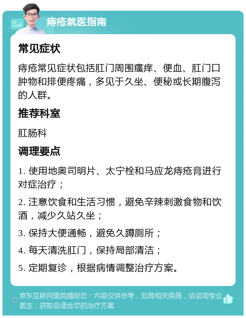 痔疮就医指南 常见症状 痔疮常见症状包括肛门周围瘙痒、便血、肛门口肿物和排便疼痛，多见于久坐、便秘或长期腹泻的人群。 推荐科室 肛肠科 调理要点 1. 使用地奥司明片、太宁栓和马应龙痔疮膏进行对症治疗； 2. 注意饮食和生活习惯，避免辛辣刺激食物和饮酒，减少久站久坐； 3. 保持大便通畅，避免久蹲厕所； 4. 每天清洗肛门，保持局部清洁； 5. 定期复诊，根据病情调整治疗方案。