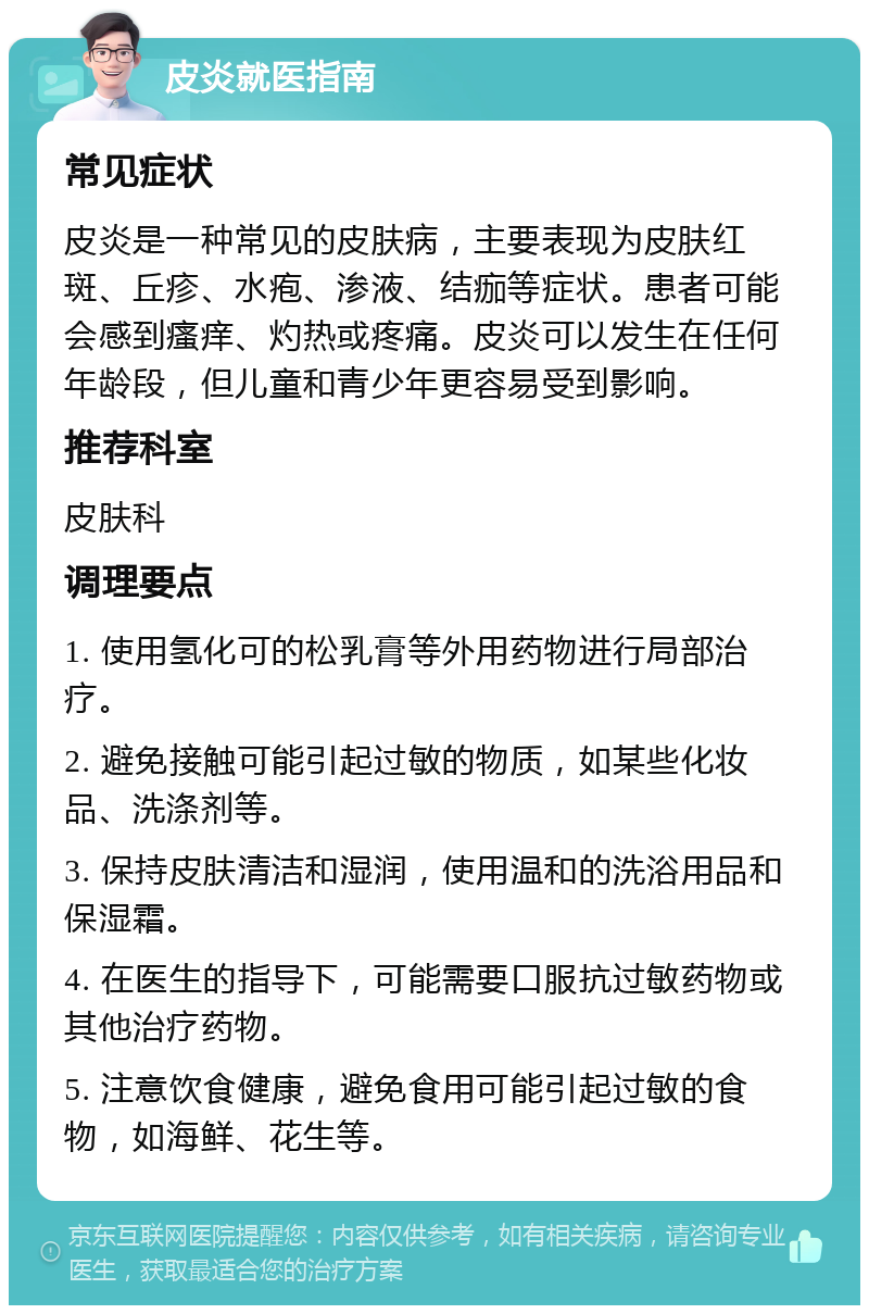 皮炎就医指南 常见症状 皮炎是一种常见的皮肤病，主要表现为皮肤红斑、丘疹、水疱、渗液、结痂等症状。患者可能会感到瘙痒、灼热或疼痛。皮炎可以发生在任何年龄段，但儿童和青少年更容易受到影响。 推荐科室 皮肤科 调理要点 1. 使用氢化可的松乳膏等外用药物进行局部治疗。 2. 避免接触可能引起过敏的物质，如某些化妆品、洗涤剂等。 3. 保持皮肤清洁和湿润，使用温和的洗浴用品和保湿霜。 4. 在医生的指导下，可能需要口服抗过敏药物或其他治疗药物。 5. 注意饮食健康，避免食用可能引起过敏的食物，如海鲜、花生等。