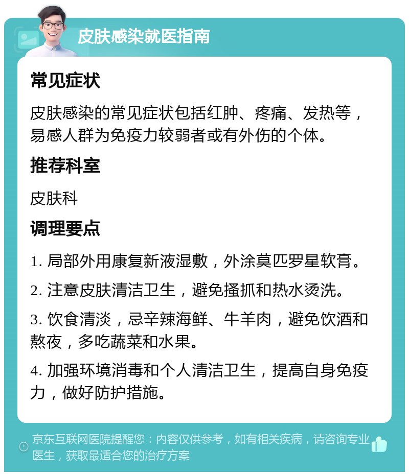 皮肤感染就医指南 常见症状 皮肤感染的常见症状包括红肿、疼痛、发热等，易感人群为免疫力较弱者或有外伤的个体。 推荐科室 皮肤科 调理要点 1. 局部外用康复新液湿敷，外涂莫匹罗星软膏。 2. 注意皮肤清洁卫生，避免搔抓和热水烫洗。 3. 饮食清淡，忌辛辣海鲜、牛羊肉，避免饮酒和熬夜，多吃蔬菜和水果。 4. 加强环境消毒和个人清洁卫生，提高自身免疫力，做好防护措施。