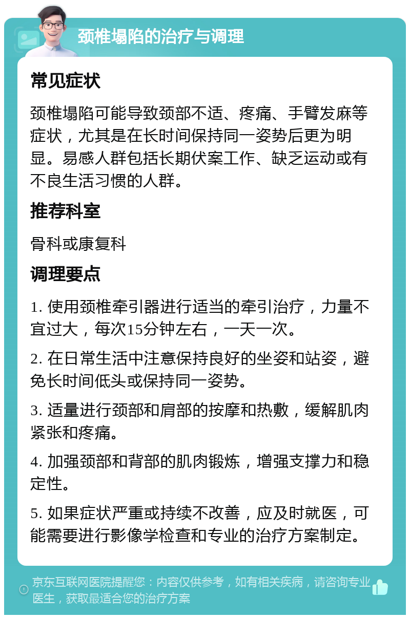 颈椎塌陷的治疗与调理 常见症状 颈椎塌陷可能导致颈部不适、疼痛、手臂发麻等症状，尤其是在长时间保持同一姿势后更为明显。易感人群包括长期伏案工作、缺乏运动或有不良生活习惯的人群。 推荐科室 骨科或康复科 调理要点 1. 使用颈椎牵引器进行适当的牵引治疗，力量不宜过大，每次15分钟左右，一天一次。 2. 在日常生活中注意保持良好的坐姿和站姿，避免长时间低头或保持同一姿势。 3. 适量进行颈部和肩部的按摩和热敷，缓解肌肉紧张和疼痛。 4. 加强颈部和背部的肌肉锻炼，增强支撑力和稳定性。 5. 如果症状严重或持续不改善，应及时就医，可能需要进行影像学检查和专业的治疗方案制定。