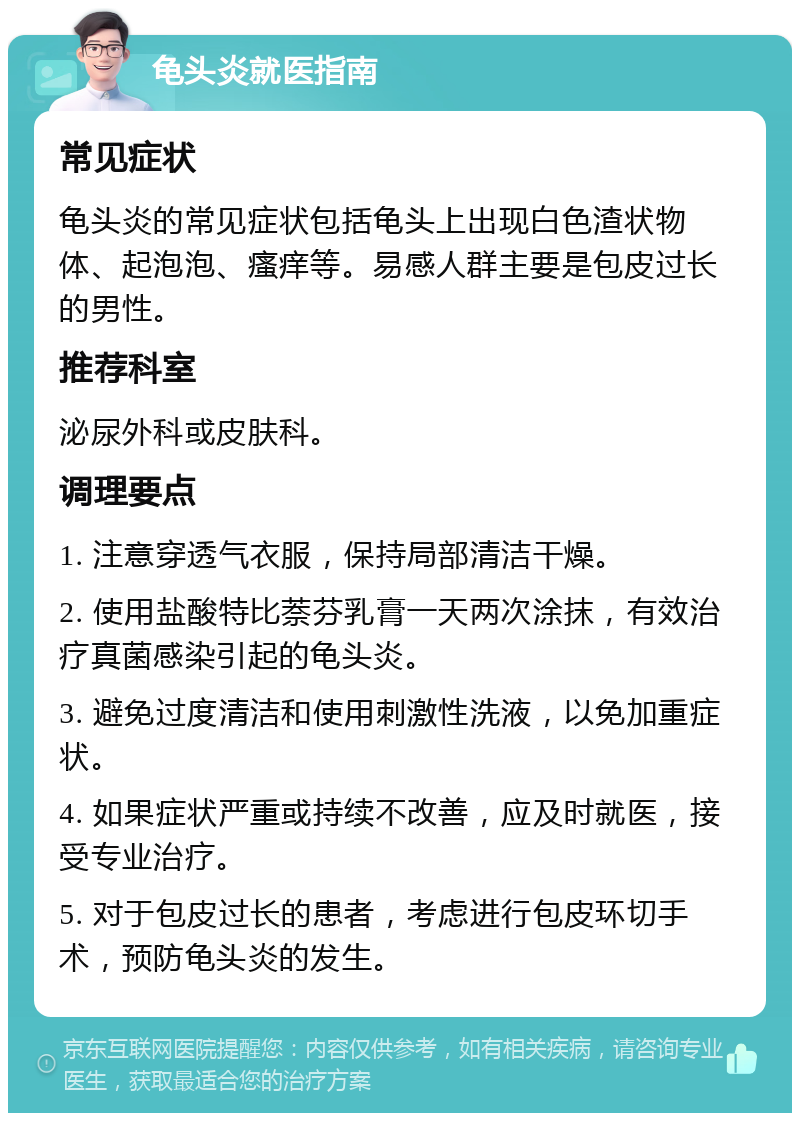 龟头炎就医指南 常见症状 龟头炎的常见症状包括龟头上出现白色渣状物体、起泡泡、瘙痒等。易感人群主要是包皮过长的男性。 推荐科室 泌尿外科或皮肤科。 调理要点 1. 注意穿透气衣服，保持局部清洁干燥。 2. 使用盐酸特比萘芬乳膏一天两次涂抹，有效治疗真菌感染引起的龟头炎。 3. 避免过度清洁和使用刺激性洗液，以免加重症状。 4. 如果症状严重或持续不改善，应及时就医，接受专业治疗。 5. 对于包皮过长的患者，考虑进行包皮环切手术，预防龟头炎的发生。