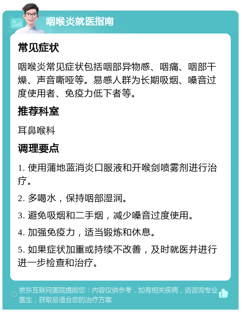 咽喉炎就医指南 常见症状 咽喉炎常见症状包括咽部异物感、咽痛、咽部干燥、声音嘶哑等。易感人群为长期吸烟、嗓音过度使用者、免疫力低下者等。 推荐科室 耳鼻喉科 调理要点 1. 使用蒲地蓝消炎口服液和开喉剑喷雾剂进行治疗。 2. 多喝水，保持咽部湿润。 3. 避免吸烟和二手烟，减少嗓音过度使用。 4. 加强免疫力，适当锻炼和休息。 5. 如果症状加重或持续不改善，及时就医并进行进一步检查和治疗。