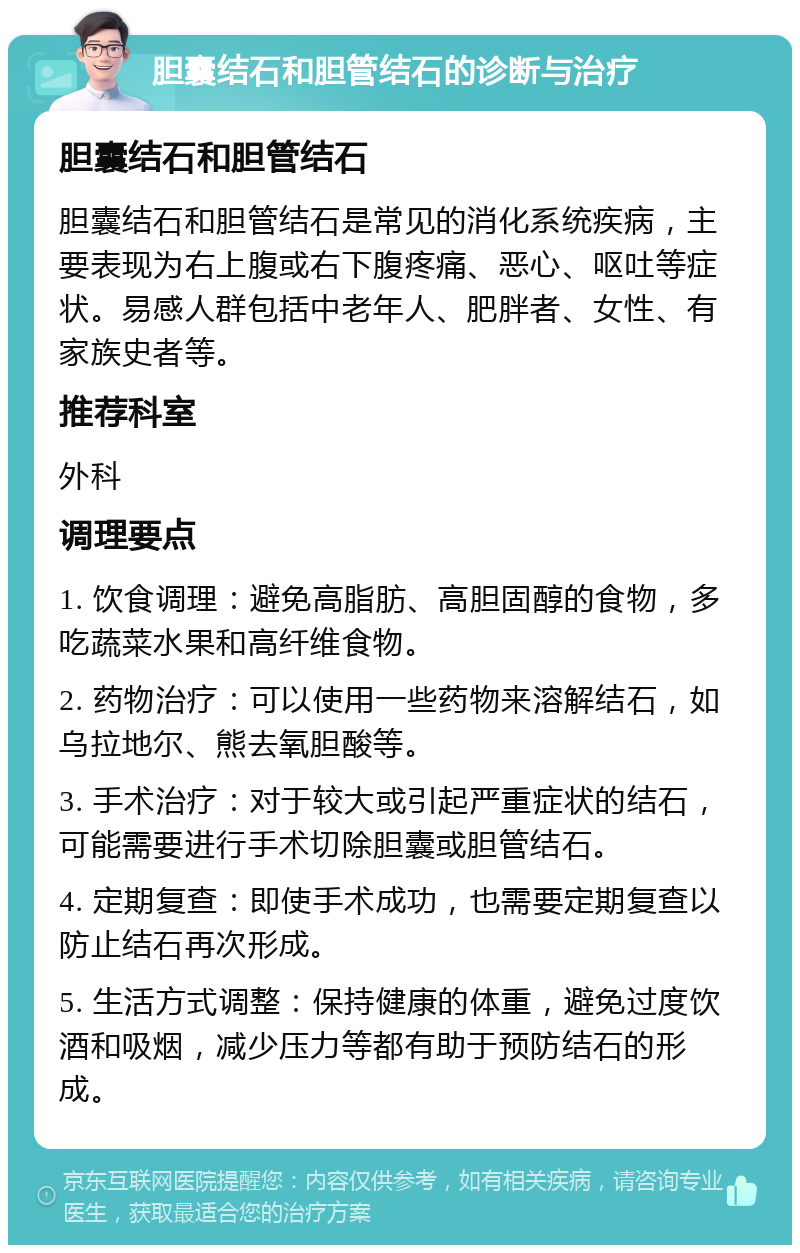 胆囊结石和胆管结石的诊断与治疗 胆囊结石和胆管结石 胆囊结石和胆管结石是常见的消化系统疾病，主要表现为右上腹或右下腹疼痛、恶心、呕吐等症状。易感人群包括中老年人、肥胖者、女性、有家族史者等。 推荐科室 外科 调理要点 1. 饮食调理：避免高脂肪、高胆固醇的食物，多吃蔬菜水果和高纤维食物。 2. 药物治疗：可以使用一些药物来溶解结石，如乌拉地尔、熊去氧胆酸等。 3. 手术治疗：对于较大或引起严重症状的结石，可能需要进行手术切除胆囊或胆管结石。 4. 定期复查：即使手术成功，也需要定期复查以防止结石再次形成。 5. 生活方式调整：保持健康的体重，避免过度饮酒和吸烟，减少压力等都有助于预防结石的形成。