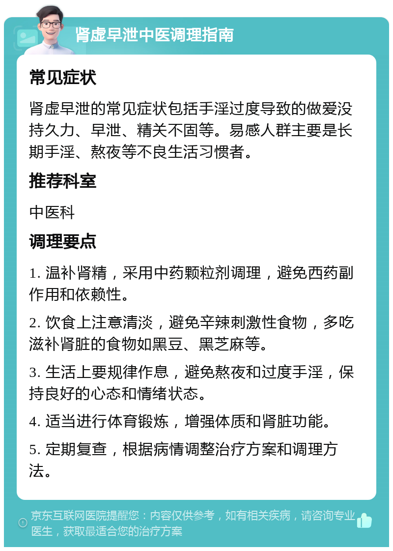 肾虚早泄中医调理指南 常见症状 肾虚早泄的常见症状包括手淫过度导致的做爱没持久力、早泄、精关不固等。易感人群主要是长期手淫、熬夜等不良生活习惯者。 推荐科室 中医科 调理要点 1. 温补肾精，采用中药颗粒剂调理，避免西药副作用和依赖性。 2. 饮食上注意清淡，避免辛辣刺激性食物，多吃滋补肾脏的食物如黑豆、黑芝麻等。 3. 生活上要规律作息，避免熬夜和过度手淫，保持良好的心态和情绪状态。 4. 适当进行体育锻炼，增强体质和肾脏功能。 5. 定期复查，根据病情调整治疗方案和调理方法。