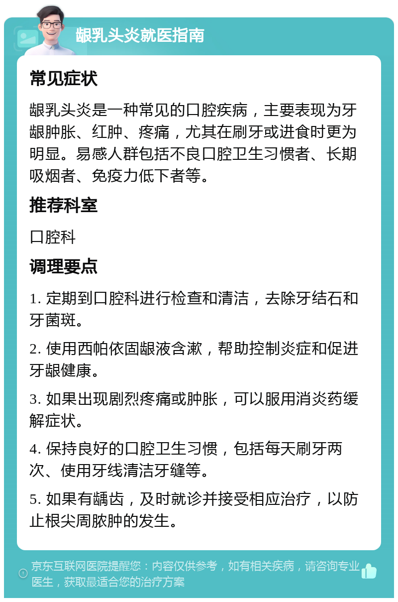 龈乳头炎就医指南 常见症状 龈乳头炎是一种常见的口腔疾病，主要表现为牙龈肿胀、红肿、疼痛，尤其在刷牙或进食时更为明显。易感人群包括不良口腔卫生习惯者、长期吸烟者、免疫力低下者等。 推荐科室 口腔科 调理要点 1. 定期到口腔科进行检查和清洁，去除牙结石和牙菌斑。 2. 使用西帕依固龈液含漱，帮助控制炎症和促进牙龈健康。 3. 如果出现剧烈疼痛或肿胀，可以服用消炎药缓解症状。 4. 保持良好的口腔卫生习惯，包括每天刷牙两次、使用牙线清洁牙缝等。 5. 如果有龋齿，及时就诊并接受相应治疗，以防止根尖周脓肿的发生。