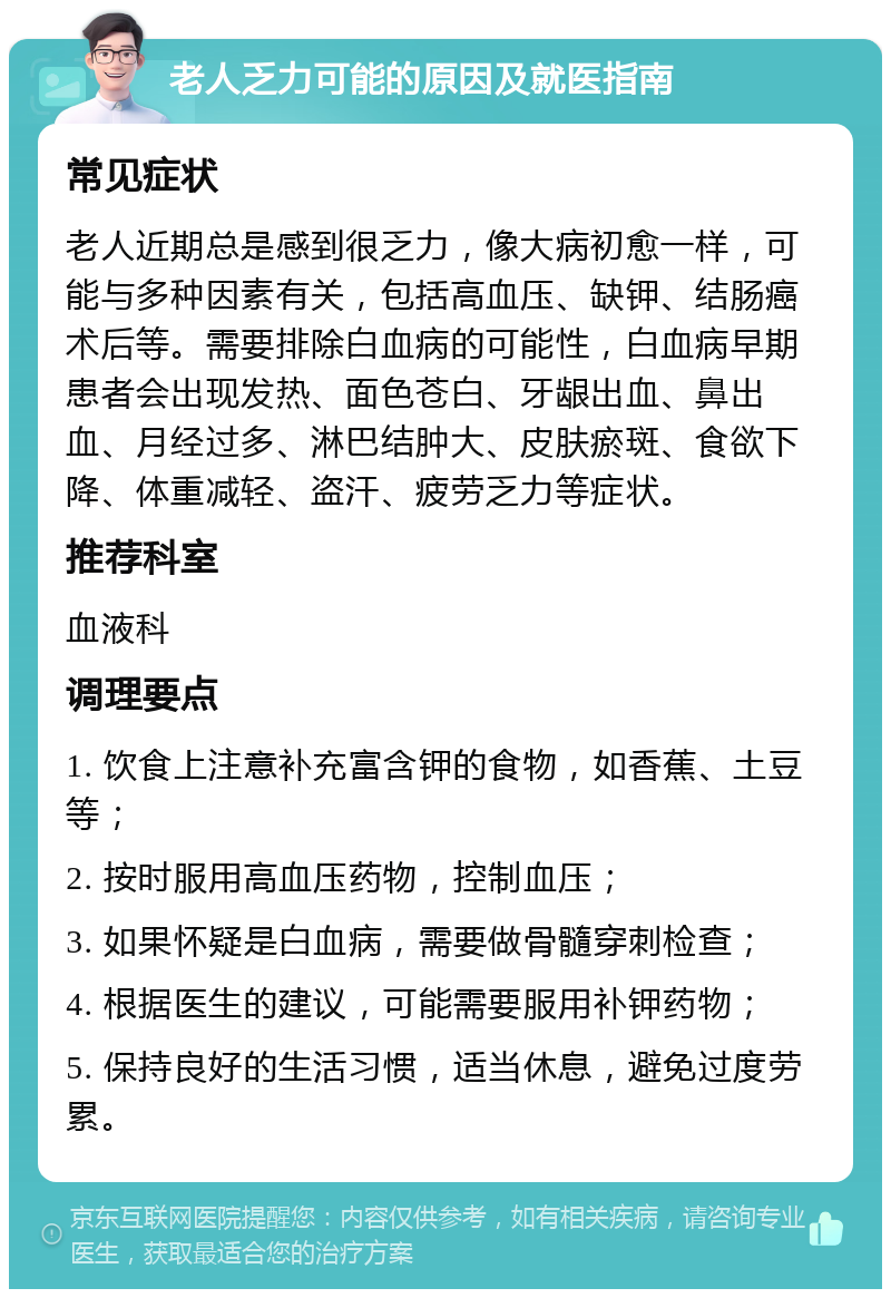 老人乏力可能的原因及就医指南 常见症状 老人近期总是感到很乏力，像大病初愈一样，可能与多种因素有关，包括高血压、缺钾、结肠癌术后等。需要排除白血病的可能性，白血病早期患者会出现发热、面色苍白、牙龈出血、鼻出血、月经过多、淋巴结肿大、皮肤瘀斑、食欲下降、体重减轻、盗汗、疲劳乏力等症状。 推荐科室 血液科 调理要点 1. 饮食上注意补充富含钾的食物，如香蕉、土豆等； 2. 按时服用高血压药物，控制血压； 3. 如果怀疑是白血病，需要做骨髓穿刺检查； 4. 根据医生的建议，可能需要服用补钾药物； 5. 保持良好的生活习惯，适当休息，避免过度劳累。