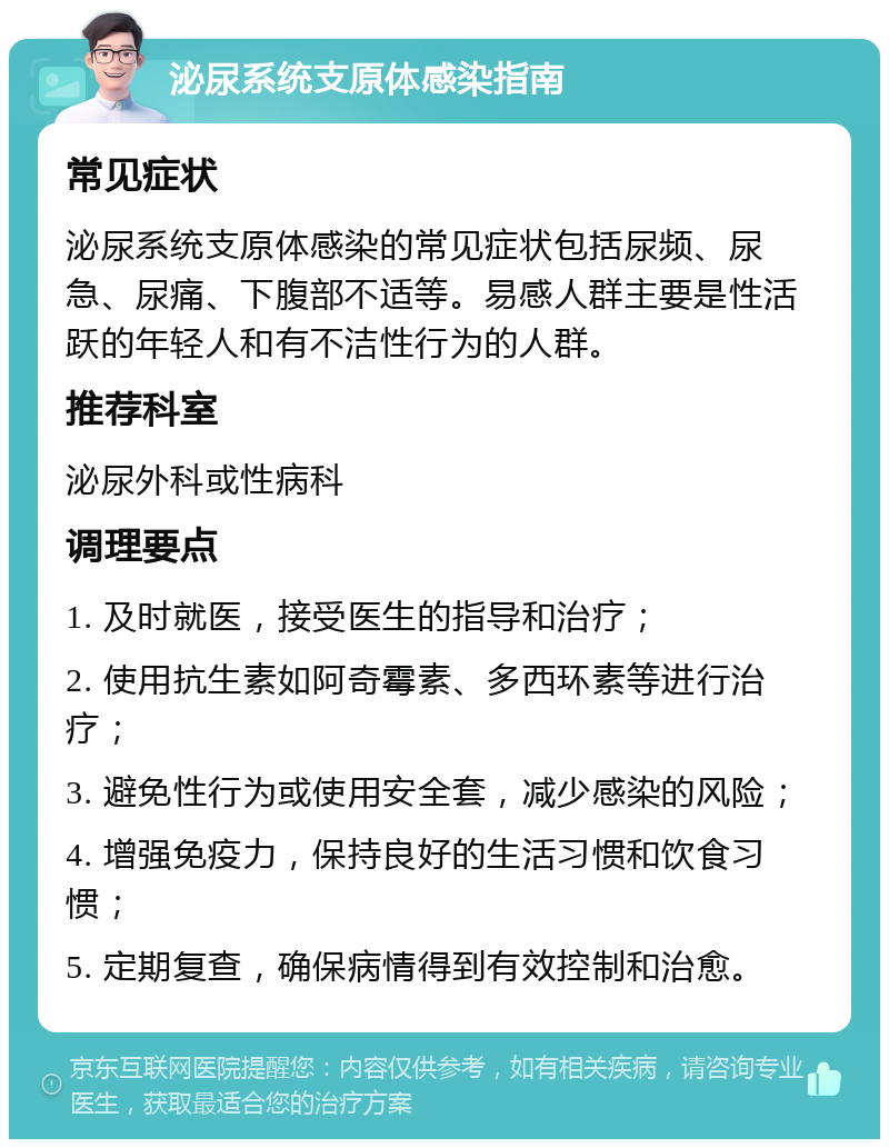 泌尿系统支原体感染指南 常见症状 泌尿系统支原体感染的常见症状包括尿频、尿急、尿痛、下腹部不适等。易感人群主要是性活跃的年轻人和有不洁性行为的人群。 推荐科室 泌尿外科或性病科 调理要点 1. 及时就医，接受医生的指导和治疗； 2. 使用抗生素如阿奇霉素、多西环素等进行治疗； 3. 避免性行为或使用安全套，减少感染的风险； 4. 增强免疫力，保持良好的生活习惯和饮食习惯； 5. 定期复查，确保病情得到有效控制和治愈。