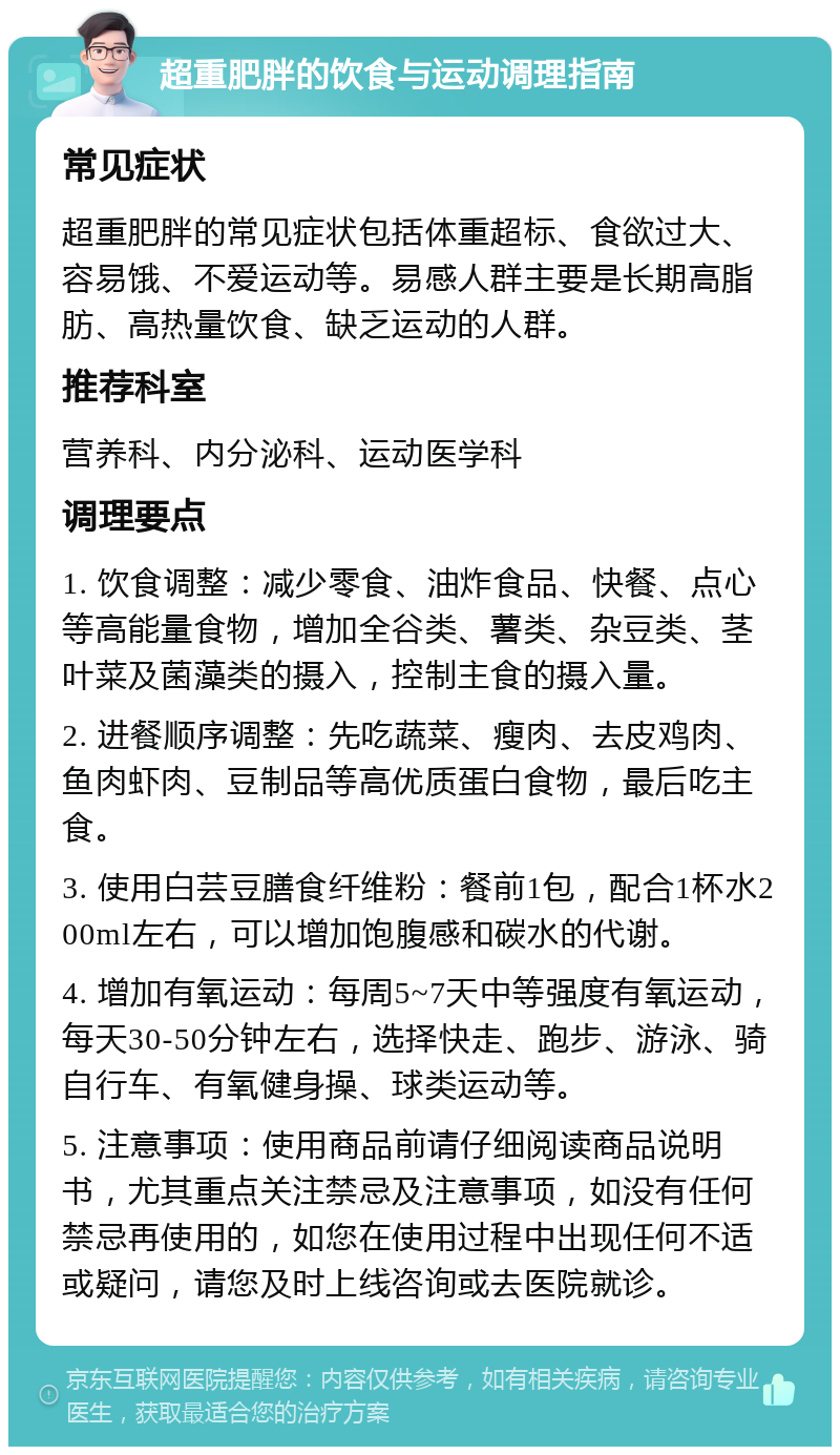 超重肥胖的饮食与运动调理指南 常见症状 超重肥胖的常见症状包括体重超标、食欲过大、容易饿、不爱运动等。易感人群主要是长期高脂肪、高热量饮食、缺乏运动的人群。 推荐科室 营养科、内分泌科、运动医学科 调理要点 1. 饮食调整：减少零食、油炸食品、快餐、点心等高能量食物，增加全谷类、薯类、杂豆类、茎叶菜及菌藻类的摄入，控制主食的摄入量。 2. 进餐顺序调整：先吃蔬菜、瘦肉、去皮鸡肉、鱼肉虾肉、豆制品等高优质蛋白食物，最后吃主食。 3. 使用白芸豆膳食纤维粉：餐前1包，配合1杯水200ml左右，可以增加饱腹感和碳水的代谢。 4. 增加有氧运动：每周5~7天中等强度有氧运动，每天30-50分钟左右，选择快走、跑步、游泳、骑自行车、有氧健身操、球类运动等。 5. 注意事项：使用商品前请仔细阅读商品说明书，尤其重点关注禁忌及注意事项，如没有任何禁忌再使用的，如您在使用过程中出现任何不适或疑问，请您及时上线咨询或去医院就诊。