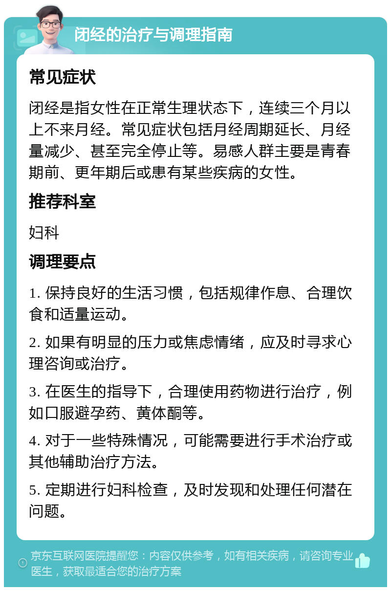 闭经的治疗与调理指南 常见症状 闭经是指女性在正常生理状态下，连续三个月以上不来月经。常见症状包括月经周期延长、月经量减少、甚至完全停止等。易感人群主要是青春期前、更年期后或患有某些疾病的女性。 推荐科室 妇科 调理要点 1. 保持良好的生活习惯，包括规律作息、合理饮食和适量运动。 2. 如果有明显的压力或焦虑情绪，应及时寻求心理咨询或治疗。 3. 在医生的指导下，合理使用药物进行治疗，例如口服避孕药、黄体酮等。 4. 对于一些特殊情况，可能需要进行手术治疗或其他辅助治疗方法。 5. 定期进行妇科检查，及时发现和处理任何潜在问题。