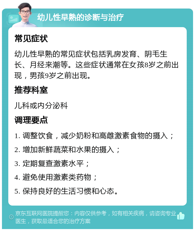 幼儿性早熟的诊断与治疗 常见症状 幼儿性早熟的常见症状包括乳房发育、阴毛生长、月经来潮等。这些症状通常在女孩8岁之前出现，男孩9岁之前出现。 推荐科室 儿科或内分泌科 调理要点 1. 调整饮食，减少奶粉和高雌激素食物的摄入； 2. 增加新鲜蔬菜和水果的摄入； 3. 定期复查激素水平； 4. 避免使用激素类药物； 5. 保持良好的生活习惯和心态。