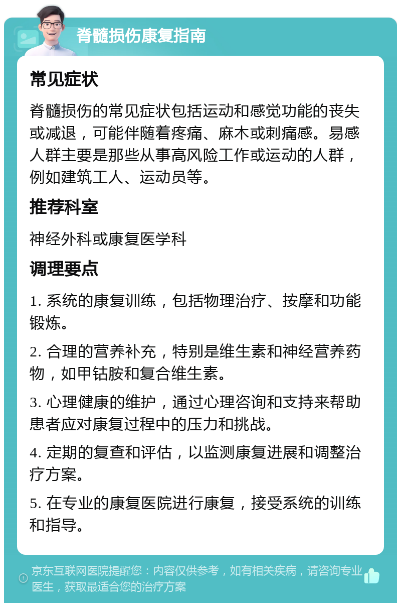 脊髓损伤康复指南 常见症状 脊髓损伤的常见症状包括运动和感觉功能的丧失或减退，可能伴随着疼痛、麻木或刺痛感。易感人群主要是那些从事高风险工作或运动的人群，例如建筑工人、运动员等。 推荐科室 神经外科或康复医学科 调理要点 1. 系统的康复训练，包括物理治疗、按摩和功能锻炼。 2. 合理的营养补充，特别是维生素和神经营养药物，如甲钴胺和复合维生素。 3. 心理健康的维护，通过心理咨询和支持来帮助患者应对康复过程中的压力和挑战。 4. 定期的复查和评估，以监测康复进展和调整治疗方案。 5. 在专业的康复医院进行康复，接受系统的训练和指导。