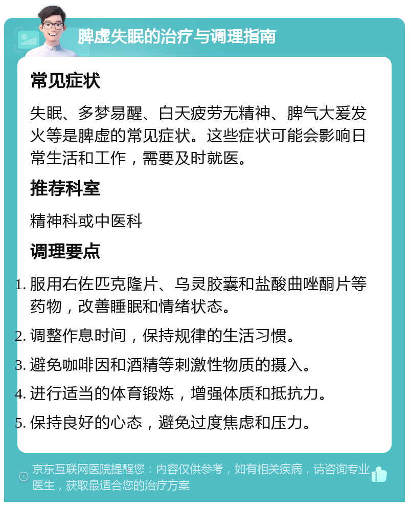 脾虚失眠的治疗与调理指南 常见症状 失眠、多梦易醒、白天疲劳无精神、脾气大爰发火等是脾虚的常见症状。这些症状可能会影响日常生活和工作，需要及时就医。 推荐科室 精神科或中医科 调理要点 服用右佐匹克隆片、乌灵胶囊和盐酸曲唑酮片等药物，改善睡眠和情绪状态。 调整作息时间，保持规律的生活习惯。 避免咖啡因和酒精等刺激性物质的摄入。 进行适当的体育锻炼，增强体质和抵抗力。 保持良好的心态，避免过度焦虑和压力。