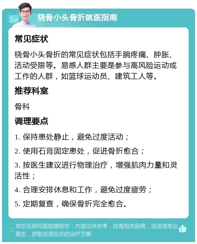 桡骨小头骨折就医指南 常见症状 桡骨小头骨折的常见症状包括手腕疼痛、肿胀、活动受限等。易感人群主要是参与高风险运动或工作的人群，如篮球运动员、建筑工人等。 推荐科室 骨科 调理要点 1. 保持患处静止，避免过度活动； 2. 使用石膏固定患处，促进骨折愈合； 3. 按医生建议进行物理治疗，增强肌肉力量和灵活性； 4. 合理安排休息和工作，避免过度疲劳； 5. 定期复查，确保骨折完全愈合。