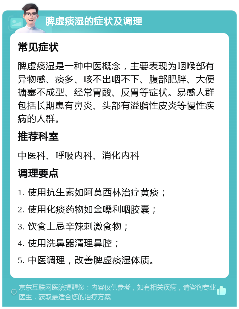 脾虚痰湿的症状及调理 常见症状 脾虚痰湿是一种中医概念，主要表现为咽喉部有异物感、痰多、咳不出咽不下、腹部肥胖、大便搪塞不成型、经常胃酸、反胃等症状。易感人群包括长期患有鼻炎、头部有溢脂性皮炎等慢性疾病的人群。 推荐科室 中医科、呼吸内科、消化内科 调理要点 1. 使用抗生素如阿莫西林治疗黄痰； 2. 使用化痰药物如金嗓利咽胶囊； 3. 饮食上忌辛辣刺激食物； 4. 使用洗鼻器清理鼻腔； 5. 中医调理，改善脾虚痰湿体质。