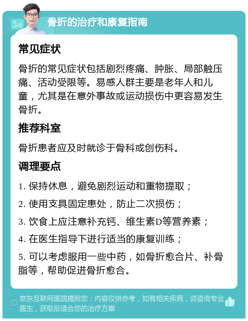 骨折的治疗和康复指南 常见症状 骨折的常见症状包括剧烈疼痛、肿胀、局部触压痛、活动受限等。易感人群主要是老年人和儿童，尤其是在意外事故或运动损伤中更容易发生骨折。 推荐科室 骨折患者应及时就诊于骨科或创伤科。 调理要点 1. 保持休息，避免剧烈运动和重物提取； 2. 使用支具固定患处，防止二次损伤； 3. 饮食上应注意补充钙、维生素D等营养素； 4. 在医生指导下进行适当的康复训练； 5. 可以考虑服用一些中药，如骨折愈合片、补骨脂等，帮助促进骨折愈合。