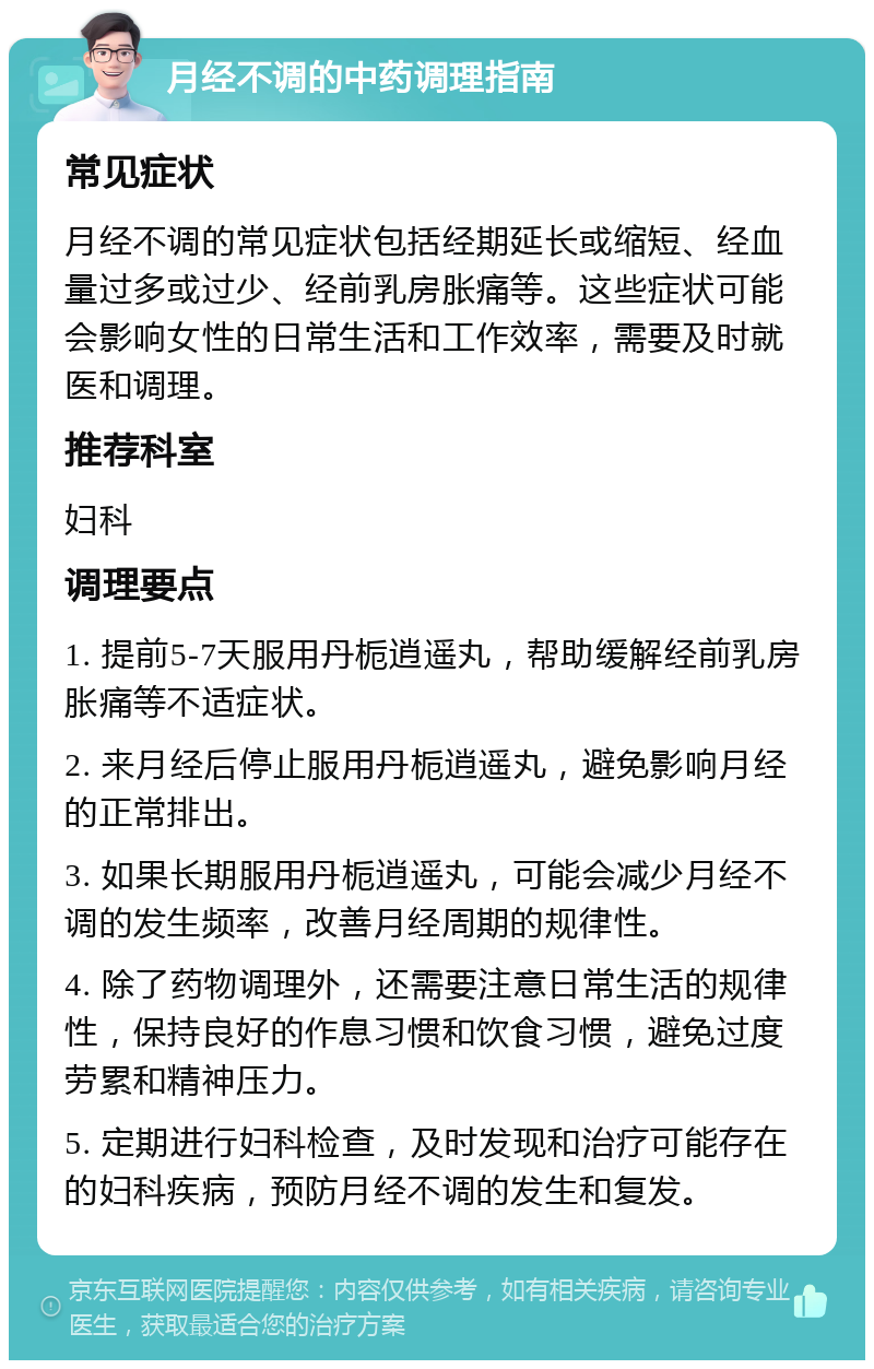 月经不调的中药调理指南 常见症状 月经不调的常见症状包括经期延长或缩短、经血量过多或过少、经前乳房胀痛等。这些症状可能会影响女性的日常生活和工作效率，需要及时就医和调理。 推荐科室 妇科 调理要点 1. 提前5-7天服用丹栀逍遥丸，帮助缓解经前乳房胀痛等不适症状。 2. 来月经后停止服用丹栀逍遥丸，避免影响月经的正常排出。 3. 如果长期服用丹栀逍遥丸，可能会减少月经不调的发生频率，改善月经周期的规律性。 4. 除了药物调理外，还需要注意日常生活的规律性，保持良好的作息习惯和饮食习惯，避免过度劳累和精神压力。 5. 定期进行妇科检查，及时发现和治疗可能存在的妇科疾病，预防月经不调的发生和复发。