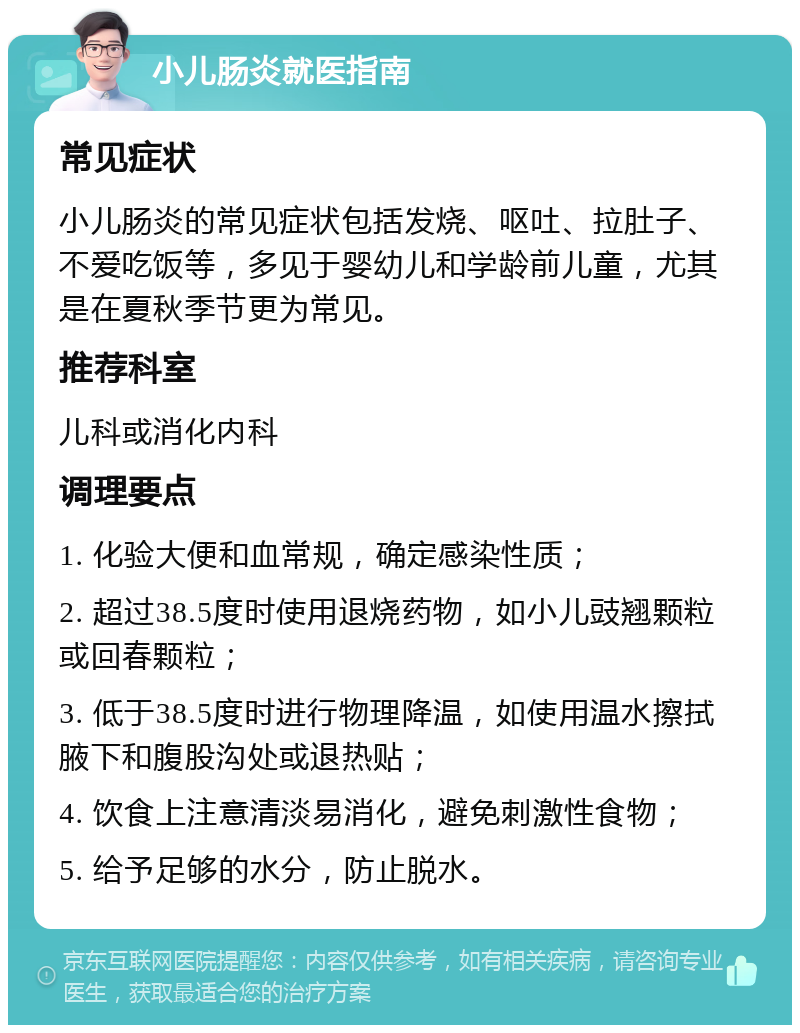 小儿肠炎就医指南 常见症状 小儿肠炎的常见症状包括发烧、呕吐、拉肚子、不爱吃饭等，多见于婴幼儿和学龄前儿童，尤其是在夏秋季节更为常见。 推荐科室 儿科或消化内科 调理要点 1. 化验大便和血常规，确定感染性质； 2. 超过38.5度时使用退烧药物，如小儿豉翘颗粒或回春颗粒； 3. 低于38.5度时进行物理降温，如使用温水擦拭腋下和腹股沟处或退热贴； 4. 饮食上注意清淡易消化，避免刺激性食物； 5. 给予足够的水分，防止脱水。