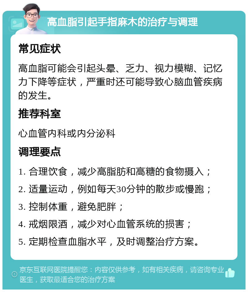 高血脂引起手指麻木的治疗与调理 常见症状 高血脂可能会引起头晕、乏力、视力模糊、记忆力下降等症状，严重时还可能导致心脑血管疾病的发生。 推荐科室 心血管内科或内分泌科 调理要点 1. 合理饮食，减少高脂肪和高糖的食物摄入； 2. 适量运动，例如每天30分钟的散步或慢跑； 3. 控制体重，避免肥胖； 4. 戒烟限酒，减少对心血管系统的损害； 5. 定期检查血脂水平，及时调整治疗方案。