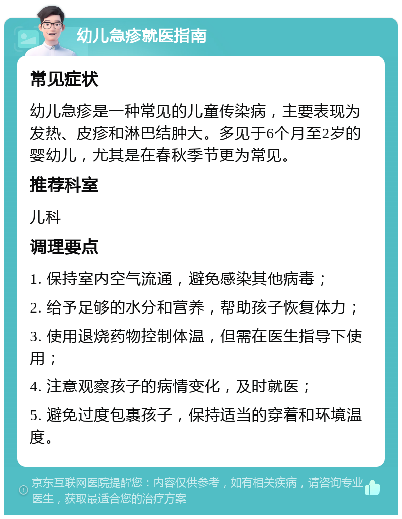 幼儿急疹就医指南 常见症状 幼儿急疹是一种常见的儿童传染病，主要表现为发热、皮疹和淋巴结肿大。多见于6个月至2岁的婴幼儿，尤其是在春秋季节更为常见。 推荐科室 儿科 调理要点 1. 保持室内空气流通，避免感染其他病毒； 2. 给予足够的水分和营养，帮助孩子恢复体力； 3. 使用退烧药物控制体温，但需在医生指导下使用； 4. 注意观察孩子的病情变化，及时就医； 5. 避免过度包裹孩子，保持适当的穿着和环境温度。