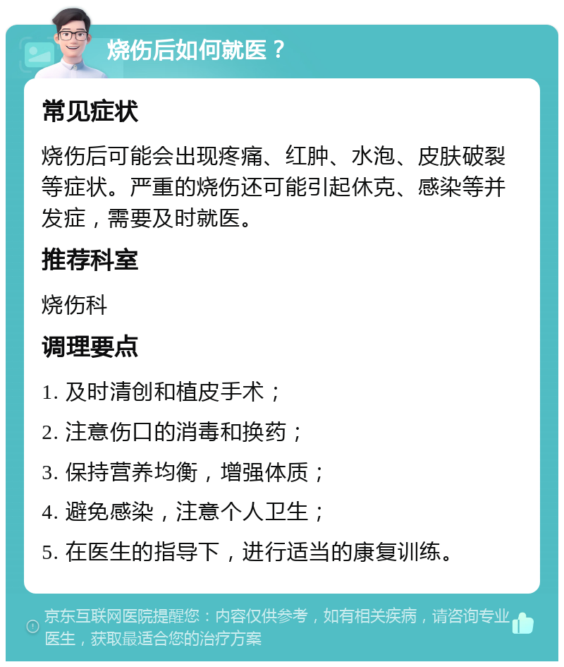 烧伤后如何就医？ 常见症状 烧伤后可能会出现疼痛、红肿、水泡、皮肤破裂等症状。严重的烧伤还可能引起休克、感染等并发症，需要及时就医。 推荐科室 烧伤科 调理要点 1. 及时清创和植皮手术； 2. 注意伤口的消毒和换药； 3. 保持营养均衡，增强体质； 4. 避免感染，注意个人卫生； 5. 在医生的指导下，进行适当的康复训练。