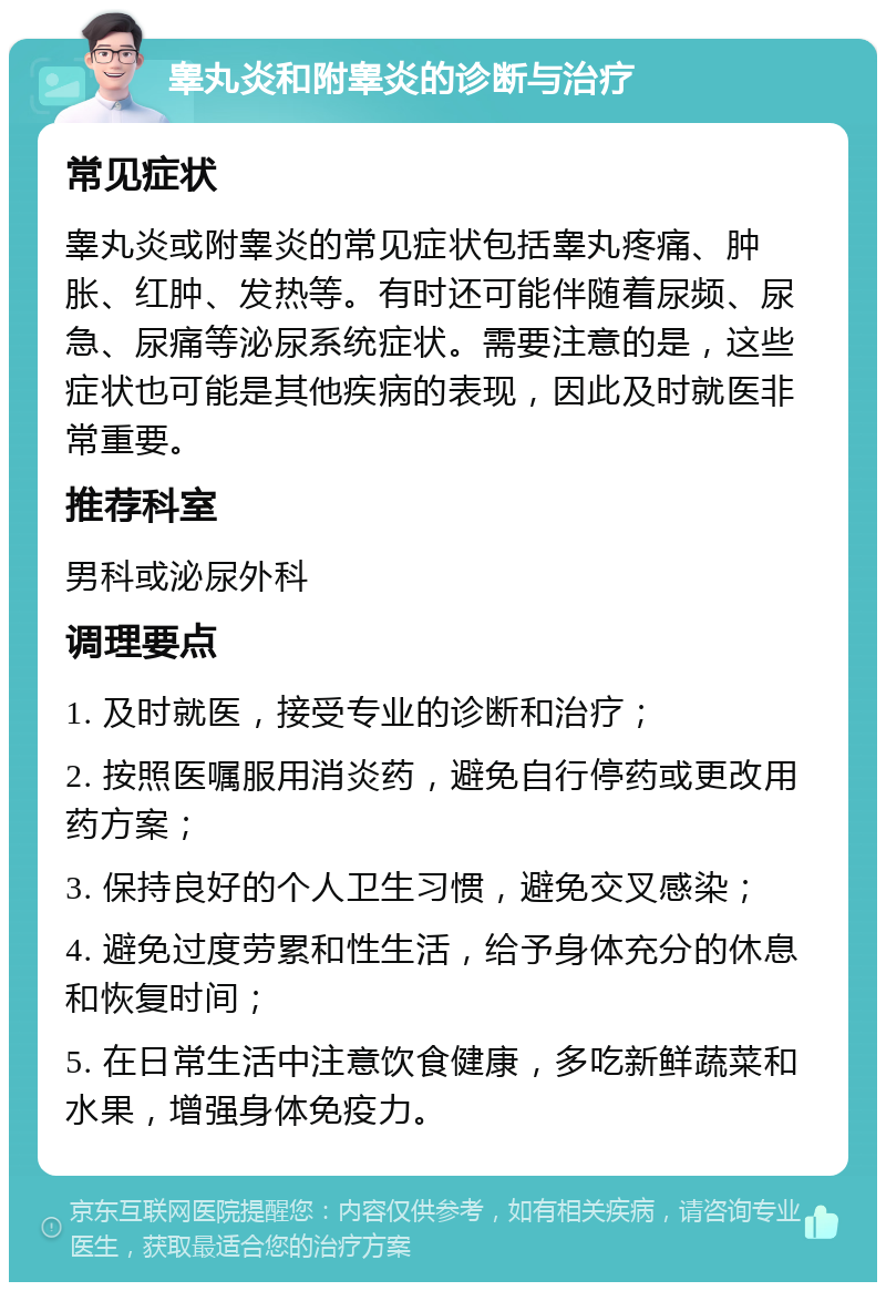 睾丸炎和附睾炎的诊断与治疗 常见症状 睾丸炎或附睾炎的常见症状包括睾丸疼痛、肿胀、红肿、发热等。有时还可能伴随着尿频、尿急、尿痛等泌尿系统症状。需要注意的是，这些症状也可能是其他疾病的表现，因此及时就医非常重要。 推荐科室 男科或泌尿外科 调理要点 1. 及时就医，接受专业的诊断和治疗； 2. 按照医嘱服用消炎药，避免自行停药或更改用药方案； 3. 保持良好的个人卫生习惯，避免交叉感染； 4. 避免过度劳累和性生活，给予身体充分的休息和恢复时间； 5. 在日常生活中注意饮食健康，多吃新鲜蔬菜和水果，增强身体免疫力。