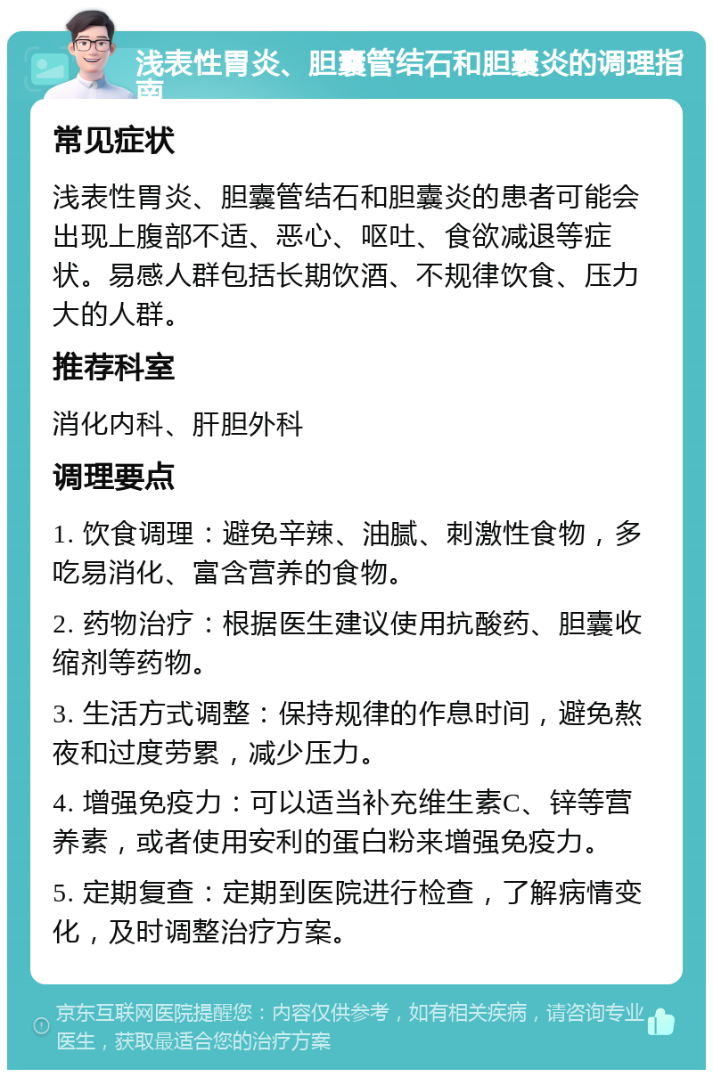 浅表性胃炎、胆囊管结石和胆囊炎的调理指南 常见症状 浅表性胃炎、胆囊管结石和胆囊炎的患者可能会出现上腹部不适、恶心、呕吐、食欲减退等症状。易感人群包括长期饮酒、不规律饮食、压力大的人群。 推荐科室 消化内科、肝胆外科 调理要点 1. 饮食调理：避免辛辣、油腻、刺激性食物，多吃易消化、富含营养的食物。 2. 药物治疗：根据医生建议使用抗酸药、胆囊收缩剂等药物。 3. 生活方式调整：保持规律的作息时间，避免熬夜和过度劳累，减少压力。 4. 增强免疫力：可以适当补充维生素C、锌等营养素，或者使用安利的蛋白粉来增强免疫力。 5. 定期复查：定期到医院进行检查，了解病情变化，及时调整治疗方案。