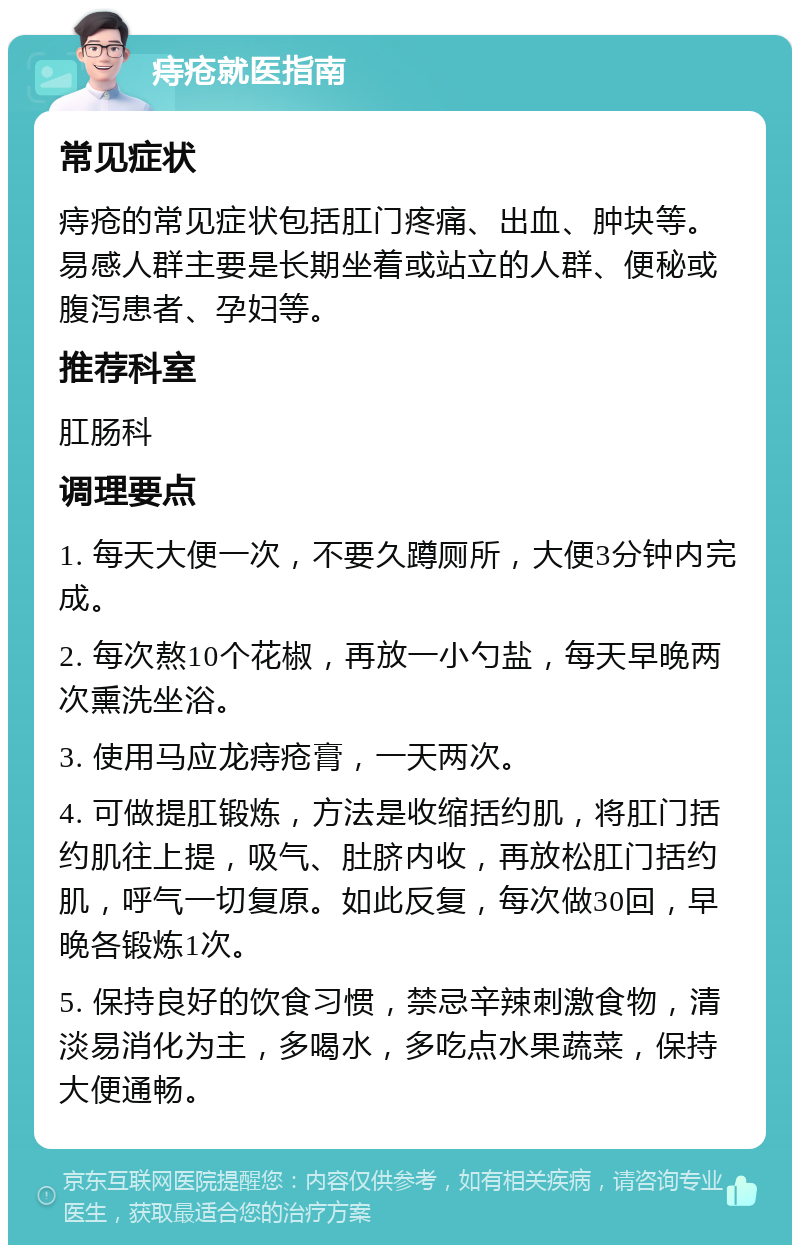 痔疮就医指南 常见症状 痔疮的常见症状包括肛门疼痛、出血、肿块等。易感人群主要是长期坐着或站立的人群、便秘或腹泻患者、孕妇等。 推荐科室 肛肠科 调理要点 1. 每天大便一次，不要久蹲厕所，大便3分钟内完成。 2. 每次熬10个花椒，再放一小勺盐，每天早晚两次熏洗坐浴。 3. 使用马应龙痔疮膏，一天两次。 4. 可做提肛锻炼，方法是收缩括约肌，将肛门括约肌往上提，吸气、肚脐内收，再放松肛门括约肌，呼气一切复原。如此反复，每次做30回，早晚各锻炼1次。 5. 保持良好的饮食习惯，禁忌辛辣刺激食物，清淡易消化为主，多喝水，多吃点水果蔬菜，保持大便通畅。