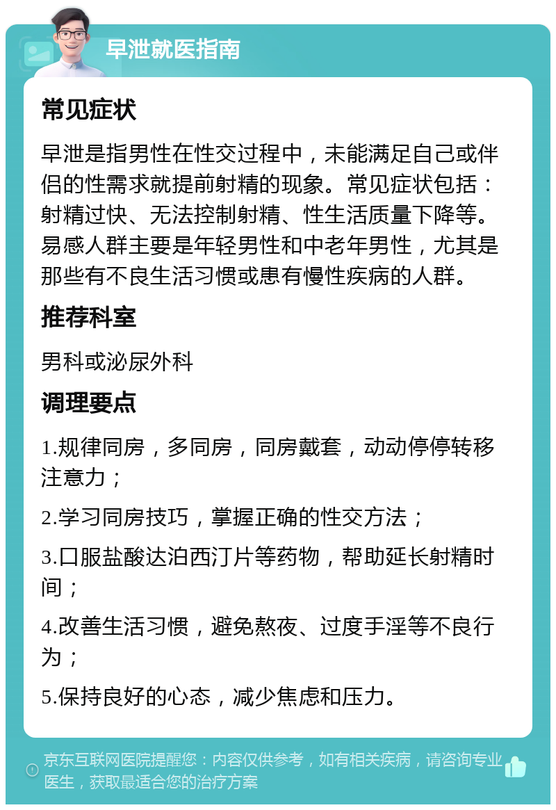 早泄就医指南 常见症状 早泄是指男性在性交过程中，未能满足自己或伴侣的性需求就提前射精的现象。常见症状包括：射精过快、无法控制射精、性生活质量下降等。易感人群主要是年轻男性和中老年男性，尤其是那些有不良生活习惯或患有慢性疾病的人群。 推荐科室 男科或泌尿外科 调理要点 1.规律同房，多同房，同房戴套，动动停停转移注意力； 2.学习同房技巧，掌握正确的性交方法； 3.口服盐酸达泊西汀片等药物，帮助延长射精时间； 4.改善生活习惯，避免熬夜、过度手淫等不良行为； 5.保持良好的心态，减少焦虑和压力。