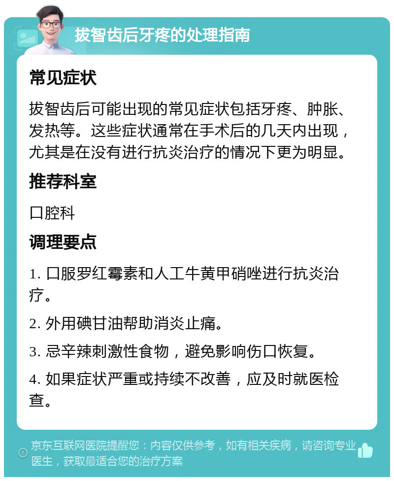 拔智齿后牙疼的处理指南 常见症状 拔智齿后可能出现的常见症状包括牙疼、肿胀、发热等。这些症状通常在手术后的几天内出现，尤其是在没有进行抗炎治疗的情况下更为明显。 推荐科室 口腔科 调理要点 1. 口服罗红霉素和人工牛黄甲硝唑进行抗炎治疗。 2. 外用碘甘油帮助消炎止痛。 3. 忌辛辣刺激性食物，避免影响伤口恢复。 4. 如果症状严重或持续不改善，应及时就医检查。