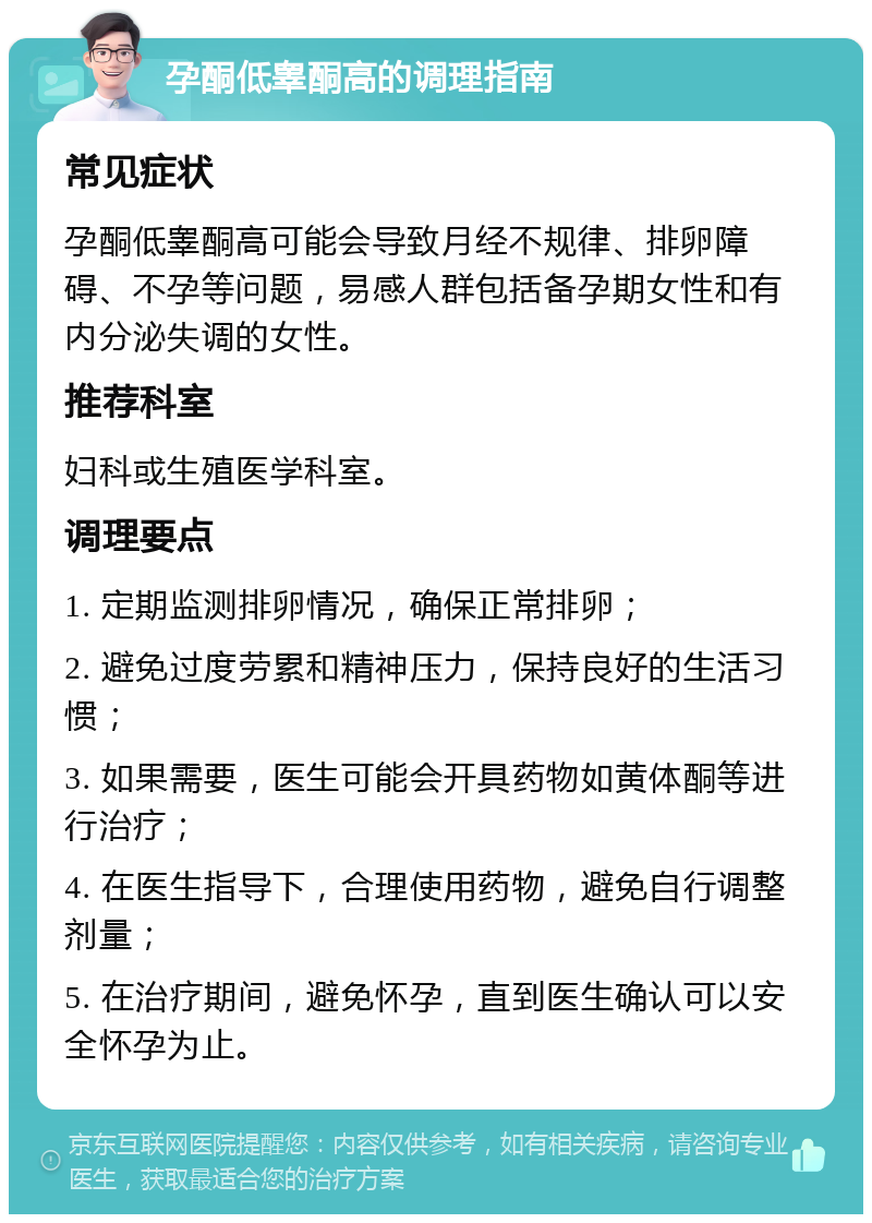 孕酮低睾酮高的调理指南 常见症状 孕酮低睾酮高可能会导致月经不规律、排卵障碍、不孕等问题，易感人群包括备孕期女性和有内分泌失调的女性。 推荐科室 妇科或生殖医学科室。 调理要点 1. 定期监测排卵情况，确保正常排卵； 2. 避免过度劳累和精神压力，保持良好的生活习惯； 3. 如果需要，医生可能会开具药物如黄体酮等进行治疗； 4. 在医生指导下，合理使用药物，避免自行调整剂量； 5. 在治疗期间，避免怀孕，直到医生确认可以安全怀孕为止。