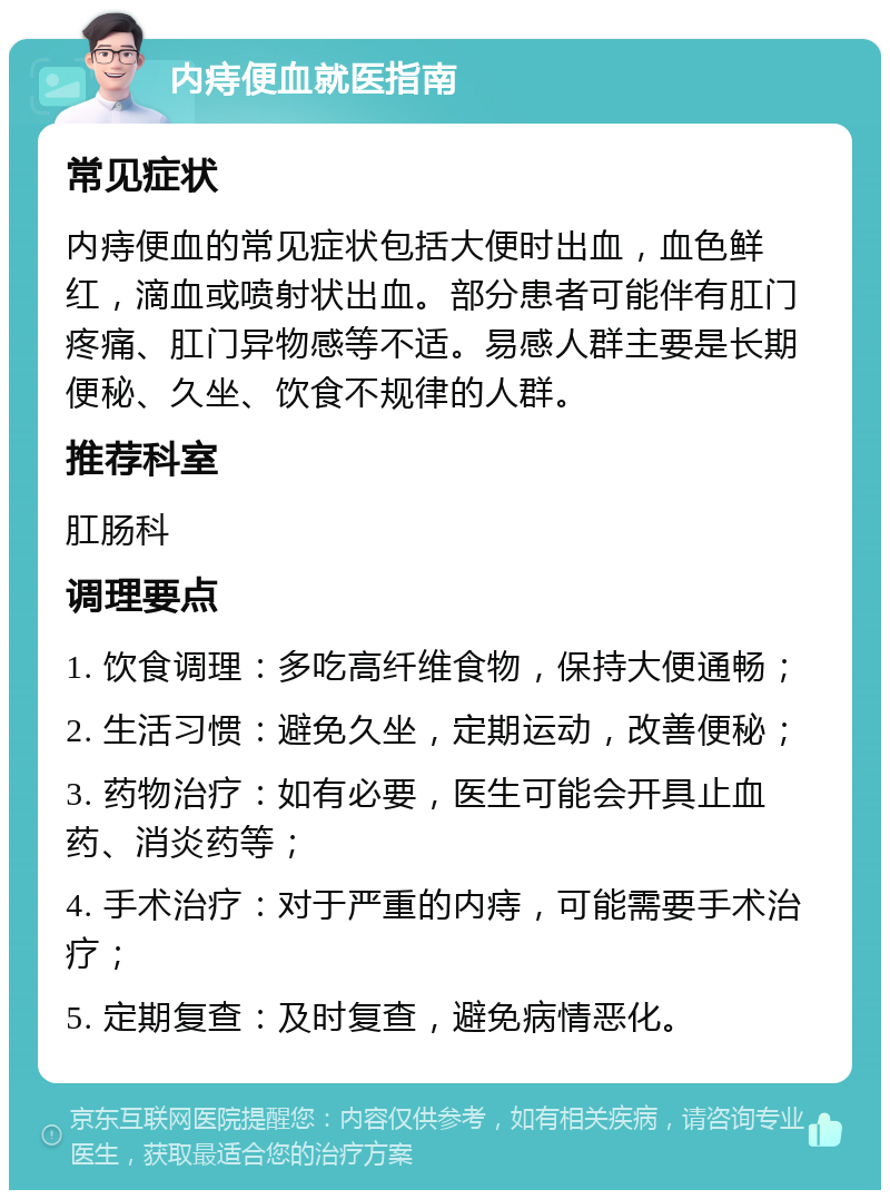 内痔便血就医指南 常见症状 内痔便血的常见症状包括大便时出血，血色鲜红，滴血或喷射状出血。部分患者可能伴有肛门疼痛、肛门异物感等不适。易感人群主要是长期便秘、久坐、饮食不规律的人群。 推荐科室 肛肠科 调理要点 1. 饮食调理：多吃高纤维食物，保持大便通畅； 2. 生活习惯：避免久坐，定期运动，改善便秘； 3. 药物治疗：如有必要，医生可能会开具止血药、消炎药等； 4. 手术治疗：对于严重的内痔，可能需要手术治疗； 5. 定期复查：及时复查，避免病情恶化。