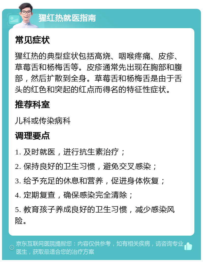 猩红热就医指南 常见症状 猩红热的典型症状包括高烧、咽喉疼痛、皮疹、草莓舌和杨梅舌等。皮疹通常先出现在胸部和腹部，然后扩散到全身。草莓舌和杨梅舌是由于舌头的红色和突起的红点而得名的特征性症状。 推荐科室 儿科或传染病科 调理要点 1. 及时就医，进行抗生素治疗； 2. 保持良好的卫生习惯，避免交叉感染； 3. 给予充足的休息和营养，促进身体恢复； 4. 定期复查，确保感染完全清除； 5. 教育孩子养成良好的卫生习惯，减少感染风险。