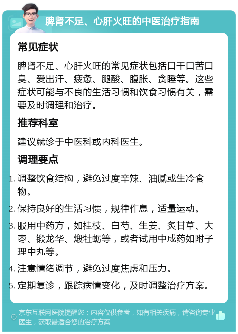 脾肾不足、心肝火旺的中医治疗指南 常见症状 脾肾不足、心肝火旺的常见症状包括口干口苦口臭、爱出汗、疲惫、腿酸、腹胀、贪睡等。这些症状可能与不良的生活习惯和饮食习惯有关，需要及时调理和治疗。 推荐科室 建议就诊于中医科或内科医生。 调理要点 调整饮食结构，避免过度辛辣、油腻或生冷食物。 保持良好的生活习惯，规律作息，适量运动。 服用中药方，如桂枝、白芍、生姜、炙甘草、大枣、锻龙华、煅牡蛎等，或者试用中成药如附子理中丸等。 注意情绪调节，避免过度焦虑和压力。 定期复诊，跟踪病情变化，及时调整治疗方案。