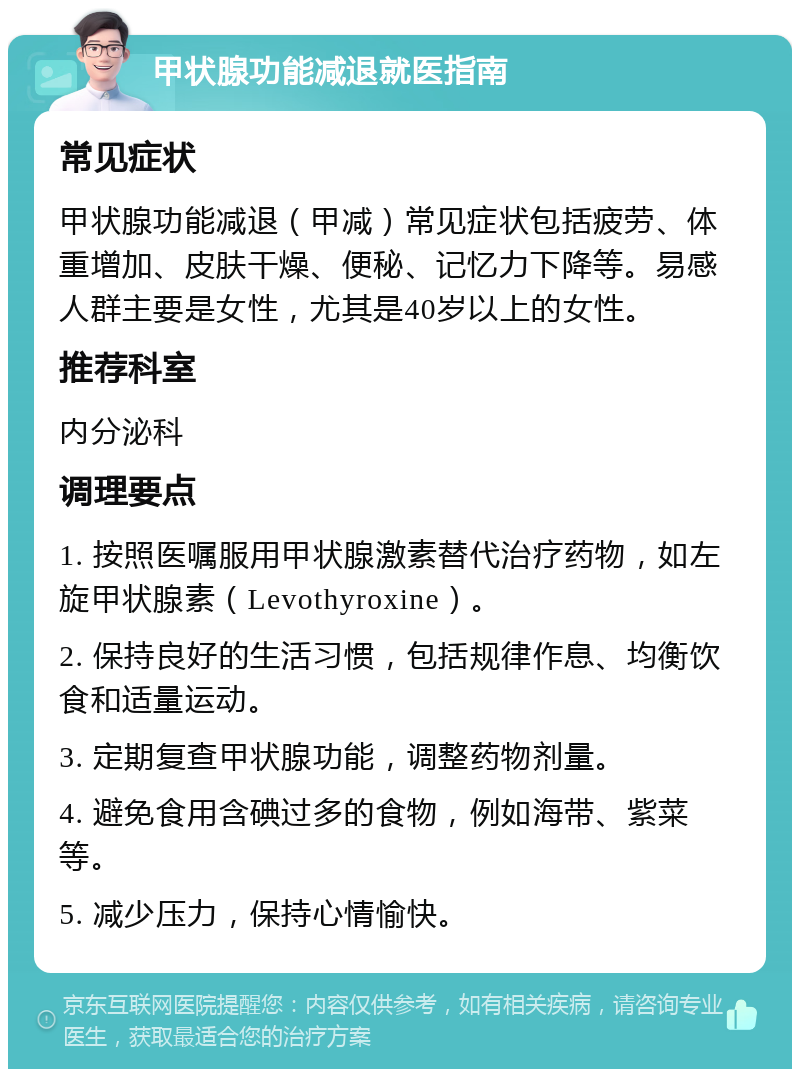 甲状腺功能减退就医指南 常见症状 甲状腺功能减退（甲减）常见症状包括疲劳、体重增加、皮肤干燥、便秘、记忆力下降等。易感人群主要是女性，尤其是40岁以上的女性。 推荐科室 内分泌科 调理要点 1. 按照医嘱服用甲状腺激素替代治疗药物，如左旋甲状腺素（Levothyroxine）。 2. 保持良好的生活习惯，包括规律作息、均衡饮食和适量运动。 3. 定期复查甲状腺功能，调整药物剂量。 4. 避免食用含碘过多的食物，例如海带、紫菜等。 5. 减少压力，保持心情愉快。