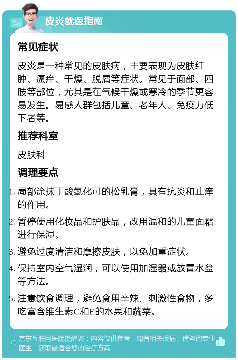 皮炎就医指南 常见症状 皮炎是一种常见的皮肤病，主要表现为皮肤红肿、瘙痒、干燥、脱屑等症状。常见于面部、四肢等部位，尤其是在气候干燥或寒冷的季节更容易发生。易感人群包括儿童、老年人、免疫力低下者等。 推荐科室 皮肤科 调理要点 局部涂抹丁酸氢化可的松乳膏，具有抗炎和止痒的作用。 暂停使用化妆品和护肤品，改用温和的儿童面霜进行保湿。 避免过度清洁和摩擦皮肤，以免加重症状。 保持室内空气湿润，可以使用加湿器或放置水盆等方法。 注意饮食调理，避免食用辛辣、刺激性食物，多吃富含维生素C和E的水果和蔬菜。