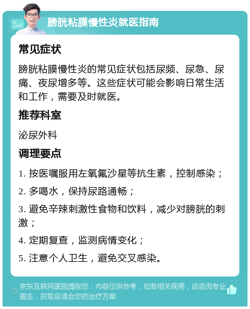 膀胱粘膜慢性炎就医指南 常见症状 膀胱粘膜慢性炎的常见症状包括尿频、尿急、尿痛、夜尿增多等。这些症状可能会影响日常生活和工作，需要及时就医。 推荐科室 泌尿外科 调理要点 1. 按医嘱服用左氧氟沙星等抗生素，控制感染； 2. 多喝水，保持尿路通畅； 3. 避免辛辣刺激性食物和饮料，减少对膀胱的刺激； 4. 定期复查，监测病情变化； 5. 注意个人卫生，避免交叉感染。