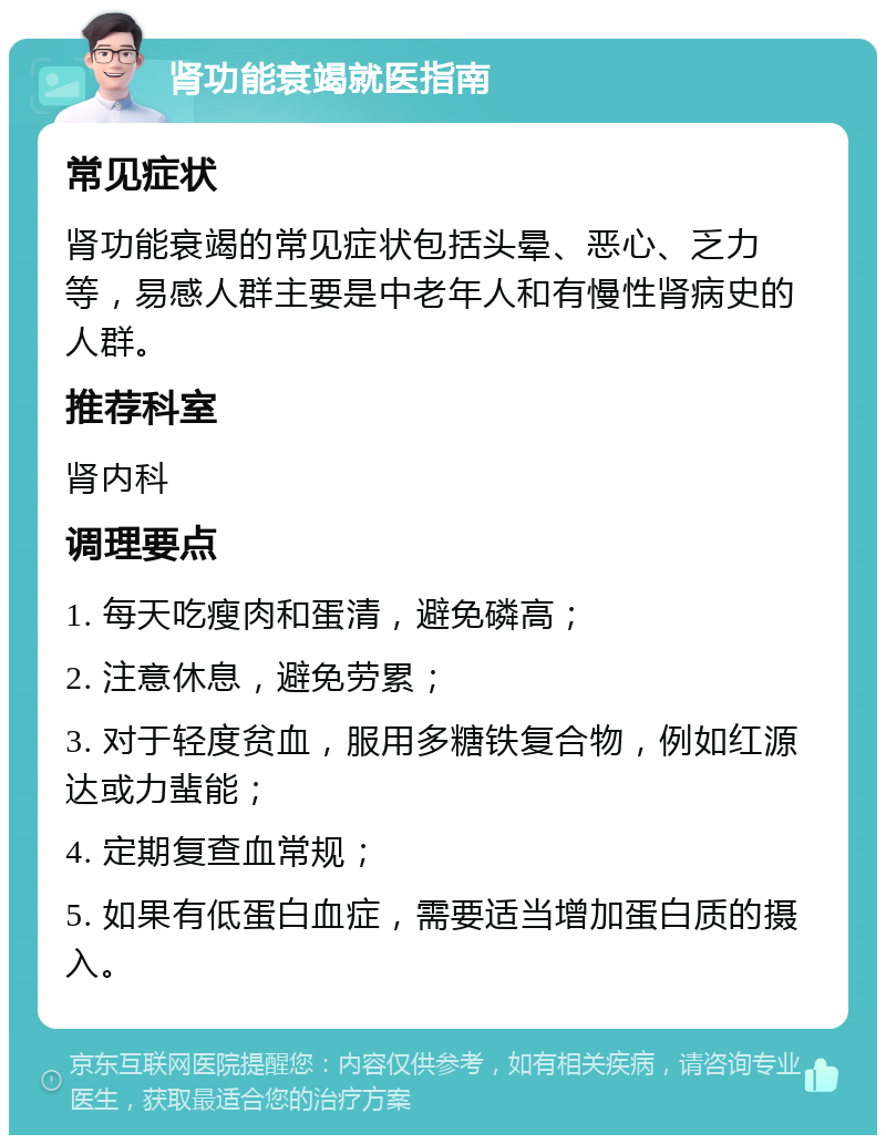 肾功能衰竭就医指南 常见症状 肾功能衰竭的常见症状包括头晕、恶心、乏力等，易感人群主要是中老年人和有慢性肾病史的人群。 推荐科室 肾内科 调理要点 1. 每天吃瘦肉和蛋清，避免磷高； 2. 注意休息，避免劳累； 3. 对于轻度贫血，服用多糖铁复合物，例如红源达或力蜚能； 4. 定期复查血常规； 5. 如果有低蛋白血症，需要适当增加蛋白质的摄入。