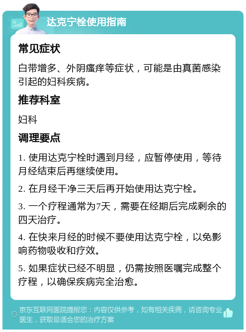 达克宁栓使用指南 常见症状 白带增多、外阴瘙痒等症状，可能是由真菌感染引起的妇科疾病。 推荐科室 妇科 调理要点 1. 使用达克宁栓时遇到月经，应暂停使用，等待月经结束后再继续使用。 2. 在月经干净三天后再开始使用达克宁栓。 3. 一个疗程通常为7天，需要在经期后完成剩余的四天治疗。 4. 在快来月经的时候不要使用达克宁栓，以免影响药物吸收和疗效。 5. 如果症状已经不明显，仍需按照医嘱完成整个疗程，以确保疾病完全治愈。