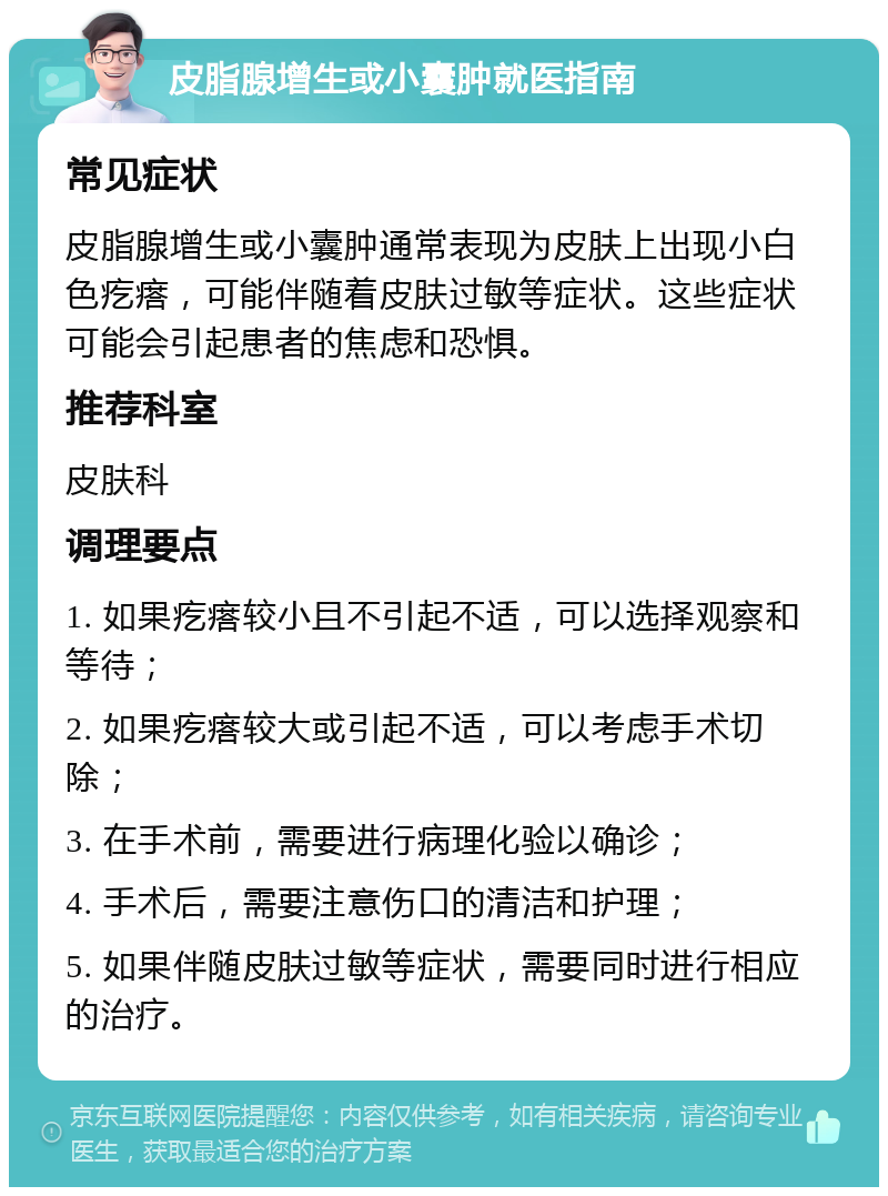 皮脂腺增生或小囊肿就医指南 常见症状 皮脂腺增生或小囊肿通常表现为皮肤上出现小白色疙瘩，可能伴随着皮肤过敏等症状。这些症状可能会引起患者的焦虑和恐惧。 推荐科室 皮肤科 调理要点 1. 如果疙瘩较小且不引起不适，可以选择观察和等待； 2. 如果疙瘩较大或引起不适，可以考虑手术切除； 3. 在手术前，需要进行病理化验以确诊； 4. 手术后，需要注意伤口的清洁和护理； 5. 如果伴随皮肤过敏等症状，需要同时进行相应的治疗。