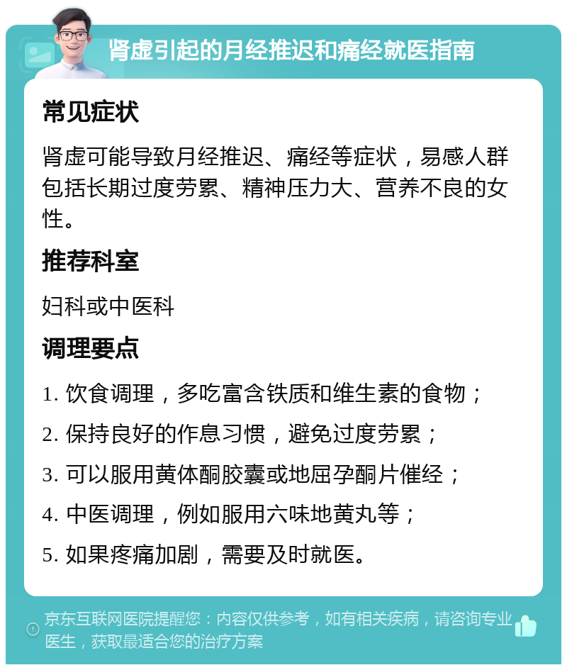 肾虚引起的月经推迟和痛经就医指南 常见症状 肾虚可能导致月经推迟、痛经等症状，易感人群包括长期过度劳累、精神压力大、营养不良的女性。 推荐科室 妇科或中医科 调理要点 1. 饮食调理，多吃富含铁质和维生素的食物； 2. 保持良好的作息习惯，避免过度劳累； 3. 可以服用黄体酮胶囊或地屈孕酮片催经； 4. 中医调理，例如服用六味地黄丸等； 5. 如果疼痛加剧，需要及时就医。