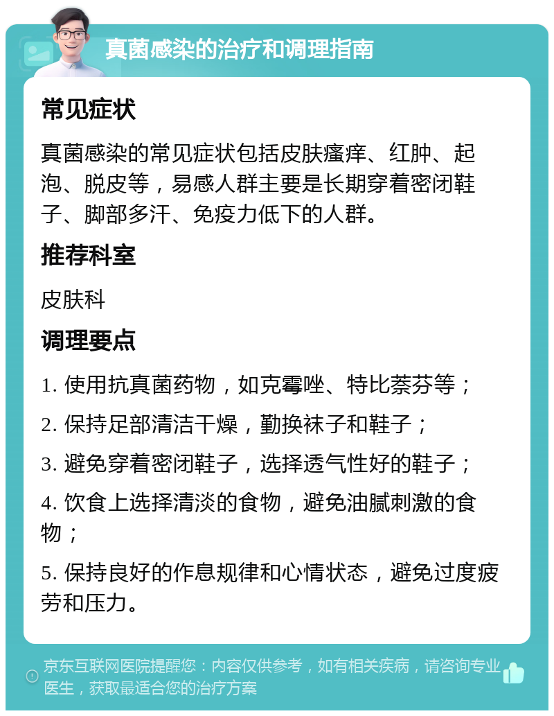 真菌感染的治疗和调理指南 常见症状 真菌感染的常见症状包括皮肤瘙痒、红肿、起泡、脱皮等，易感人群主要是长期穿着密闭鞋子、脚部多汗、免疫力低下的人群。 推荐科室 皮肤科 调理要点 1. 使用抗真菌药物，如克霉唑、特比萘芬等； 2. 保持足部清洁干燥，勤换袜子和鞋子； 3. 避免穿着密闭鞋子，选择透气性好的鞋子； 4. 饮食上选择清淡的食物，避免油腻刺激的食物； 5. 保持良好的作息规律和心情状态，避免过度疲劳和压力。