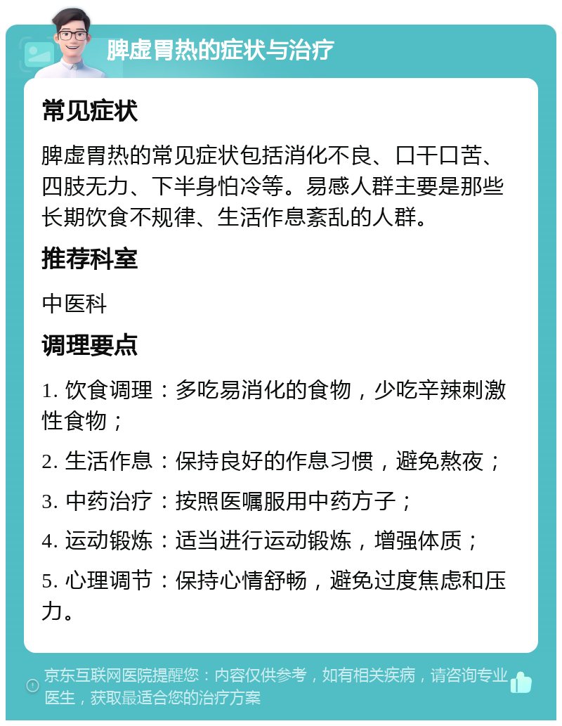 脾虚胃热的症状与治疗 常见症状 脾虚胃热的常见症状包括消化不良、口干口苦、四肢无力、下半身怕冷等。易感人群主要是那些长期饮食不规律、生活作息紊乱的人群。 推荐科室 中医科 调理要点 1. 饮食调理：多吃易消化的食物，少吃辛辣刺激性食物； 2. 生活作息：保持良好的作息习惯，避免熬夜； 3. 中药治疗：按照医嘱服用中药方子； 4. 运动锻炼：适当进行运动锻炼，增强体质； 5. 心理调节：保持心情舒畅，避免过度焦虑和压力。