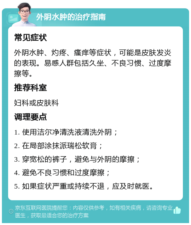 外阴水肿的治疗指南 常见症状 外阴水肿、灼疼、瘙痒等症状，可能是皮肤发炎的表现。易感人群包括久坐、不良习惯、过度摩擦等。 推荐科室 妇科或皮肤科 调理要点 1. 使用洁尔净清洗液清洗外阴； 2. 在局部涂抹派瑞松软膏； 3. 穿宽松的裤子，避免与外阴的摩擦； 4. 避免不良习惯和过度摩擦； 5. 如果症状严重或持续不退，应及时就医。