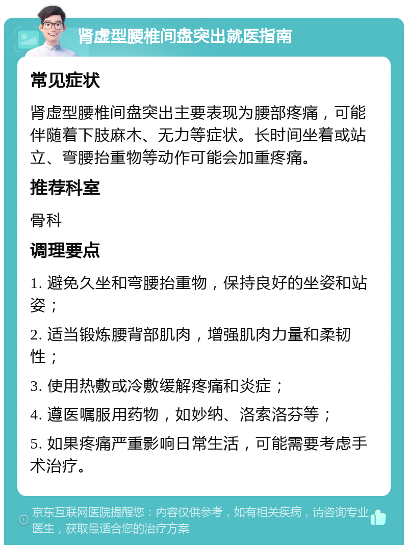 肾虚型腰椎间盘突出就医指南 常见症状 肾虚型腰椎间盘突出主要表现为腰部疼痛，可能伴随着下肢麻木、无力等症状。长时间坐着或站立、弯腰抬重物等动作可能会加重疼痛。 推荐科室 骨科 调理要点 1. 避免久坐和弯腰抬重物，保持良好的坐姿和站姿； 2. 适当锻炼腰背部肌肉，增强肌肉力量和柔韧性； 3. 使用热敷或冷敷缓解疼痛和炎症； 4. 遵医嘱服用药物，如妙纳、洛索洛芬等； 5. 如果疼痛严重影响日常生活，可能需要考虑手术治疗。