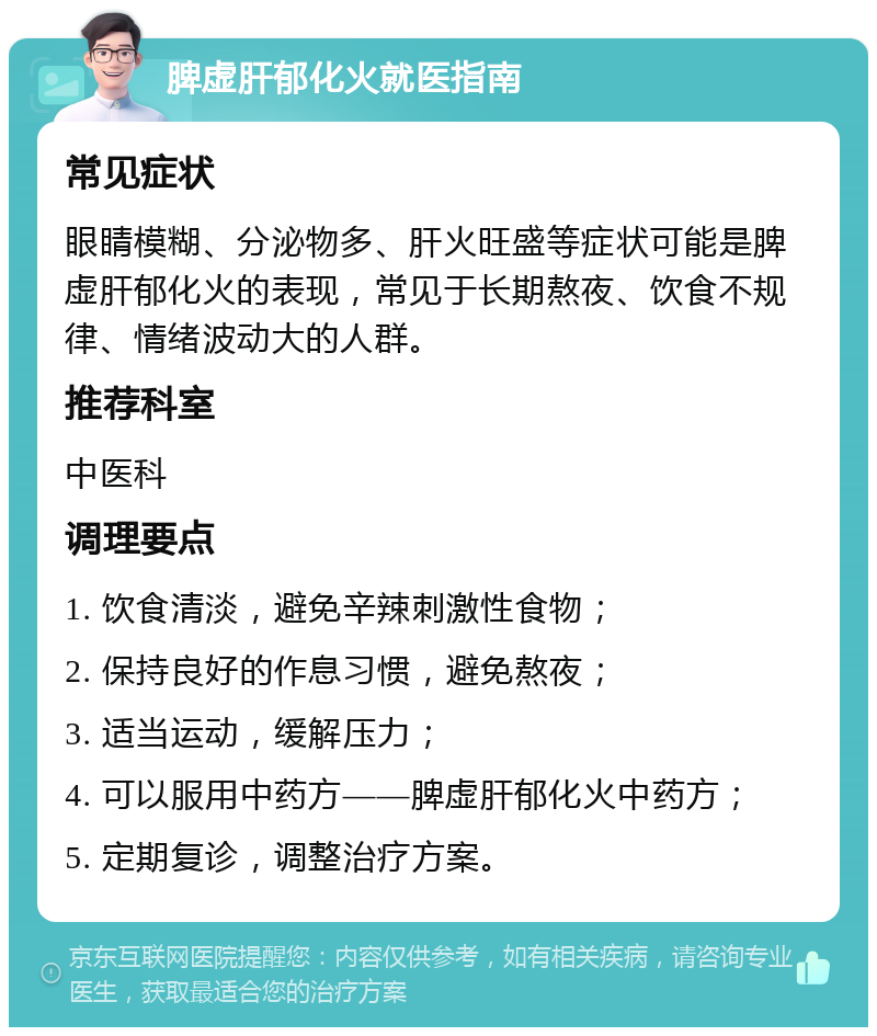 脾虚肝郁化火就医指南 常见症状 眼睛模糊、分泌物多、肝火旺盛等症状可能是脾虚肝郁化火的表现，常见于长期熬夜、饮食不规律、情绪波动大的人群。 推荐科室 中医科 调理要点 1. 饮食清淡，避免辛辣刺激性食物； 2. 保持良好的作息习惯，避免熬夜； 3. 适当运动，缓解压力； 4. 可以服用中药方——脾虚肝郁化火中药方； 5. 定期复诊，调整治疗方案。