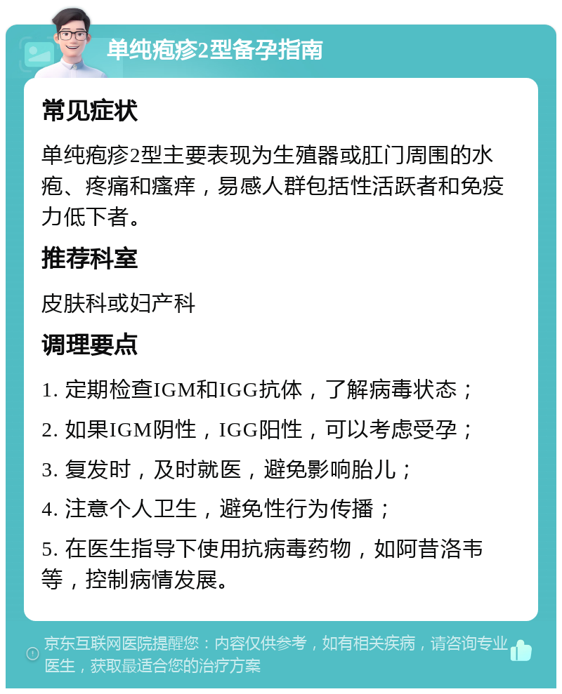 单纯疱疹2型备孕指南 常见症状 单纯疱疹2型主要表现为生殖器或肛门周围的水疱、疼痛和瘙痒，易感人群包括性活跃者和免疫力低下者。 推荐科室 皮肤科或妇产科 调理要点 1. 定期检查IGM和IGG抗体，了解病毒状态； 2. 如果IGM阴性，IGG阳性，可以考虑受孕； 3. 复发时，及时就医，避免影响胎儿； 4. 注意个人卫生，避免性行为传播； 5. 在医生指导下使用抗病毒药物，如阿昔洛韦等，控制病情发展。