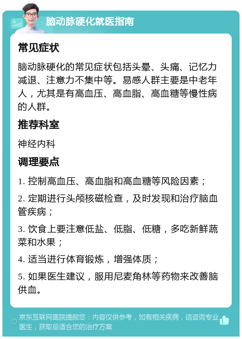 脑动脉硬化就医指南 常见症状 脑动脉硬化的常见症状包括头晕、头痛、记忆力减退、注意力不集中等。易感人群主要是中老年人，尤其是有高血压、高血脂、高血糖等慢性病的人群。 推荐科室 神经内科 调理要点 1. 控制高血压、高血脂和高血糖等风险因素； 2. 定期进行头颅核磁检查，及时发现和治疗脑血管疾病； 3. 饮食上要注意低盐、低脂、低糖，多吃新鲜蔬菜和水果； 4. 适当进行体育锻炼，增强体质； 5. 如果医生建议，服用尼麦角林等药物来改善脑供血。