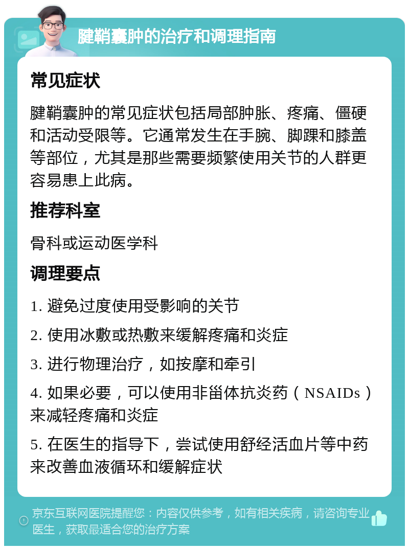 腱鞘囊肿的治疗和调理指南 常见症状 腱鞘囊肿的常见症状包括局部肿胀、疼痛、僵硬和活动受限等。它通常发生在手腕、脚踝和膝盖等部位，尤其是那些需要频繁使用关节的人群更容易患上此病。 推荐科室 骨科或运动医学科 调理要点 1. 避免过度使用受影响的关节 2. 使用冰敷或热敷来缓解疼痛和炎症 3. 进行物理治疗，如按摩和牵引 4. 如果必要，可以使用非甾体抗炎药（NSAIDs）来减轻疼痛和炎症 5. 在医生的指导下，尝试使用舒经活血片等中药来改善血液循环和缓解症状