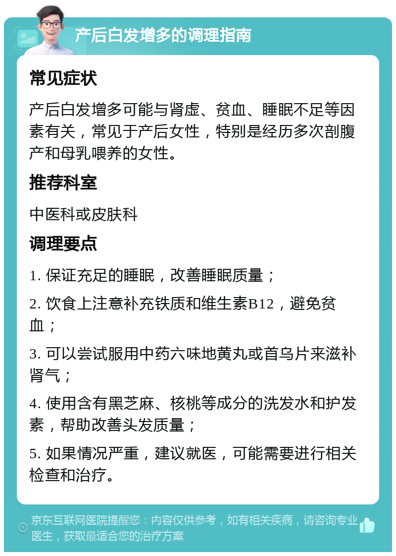 产后白发增多的调理指南 常见症状 产后白发增多可能与肾虚、贫血、睡眠不足等因素有关，常见于产后女性，特别是经历多次剖腹产和母乳喂养的女性。 推荐科室 中医科或皮肤科 调理要点 1. 保证充足的睡眠，改善睡眠质量； 2. 饮食上注意补充铁质和维生素B12，避免贫血； 3. 可以尝试服用中药六味地黄丸或首乌片来滋补肾气； 4. 使用含有黑芝麻、核桃等成分的洗发水和护发素，帮助改善头发质量； 5. 如果情况严重，建议就医，可能需要进行相关检查和治疗。