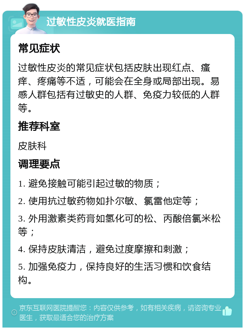 过敏性皮炎就医指南 常见症状 过敏性皮炎的常见症状包括皮肤出现红点、瘙痒、疼痛等不适，可能会在全身或局部出现。易感人群包括有过敏史的人群、免疫力较低的人群等。 推荐科室 皮肤科 调理要点 1. 避免接触可能引起过敏的物质； 2. 使用抗过敏药物如扑尔敏、氯雷他定等； 3. 外用激素类药膏如氢化可的松、丙酸倍氯米松等； 4. 保持皮肤清洁，避免过度摩擦和刺激； 5. 加强免疫力，保持良好的生活习惯和饮食结构。